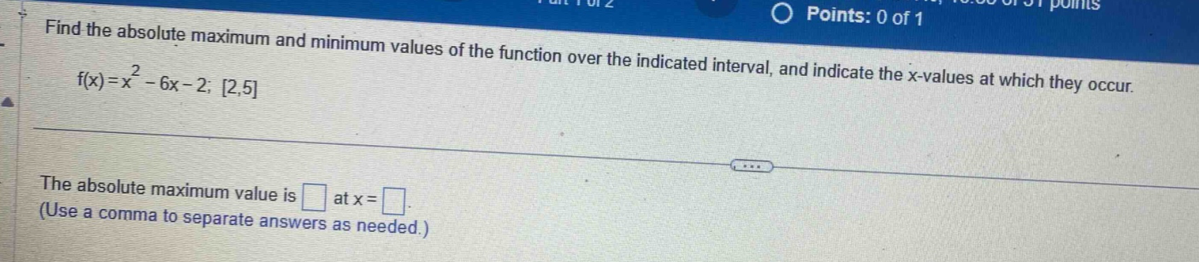 find the absolute maximum and minimum values of the function over the indicated interval, and indicate the x - values at which they occur. f(x)=x² - 6x - 2; 2,5 the absolute maximum value is at x =. (use a comma to separate answers as needed.)