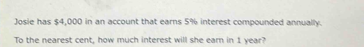 josie has $4,000 in an account that earns 5% interest compounded annually. to the nearest cent, how much interest will she earn in 1 year?
