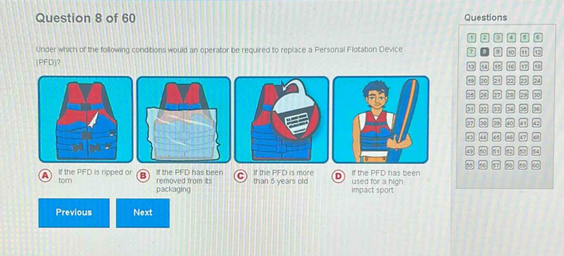 question 8 of 60\nunder which of the following conditions would an operator be required to replace a personal flotation device (pfd)?\na if the pfd is ripped or torn\nb if the pfd has been removed from its packaging\nc if the pfd is more than 5 years old\nd if the pfd has been used for a high - impact sport\nprevious next