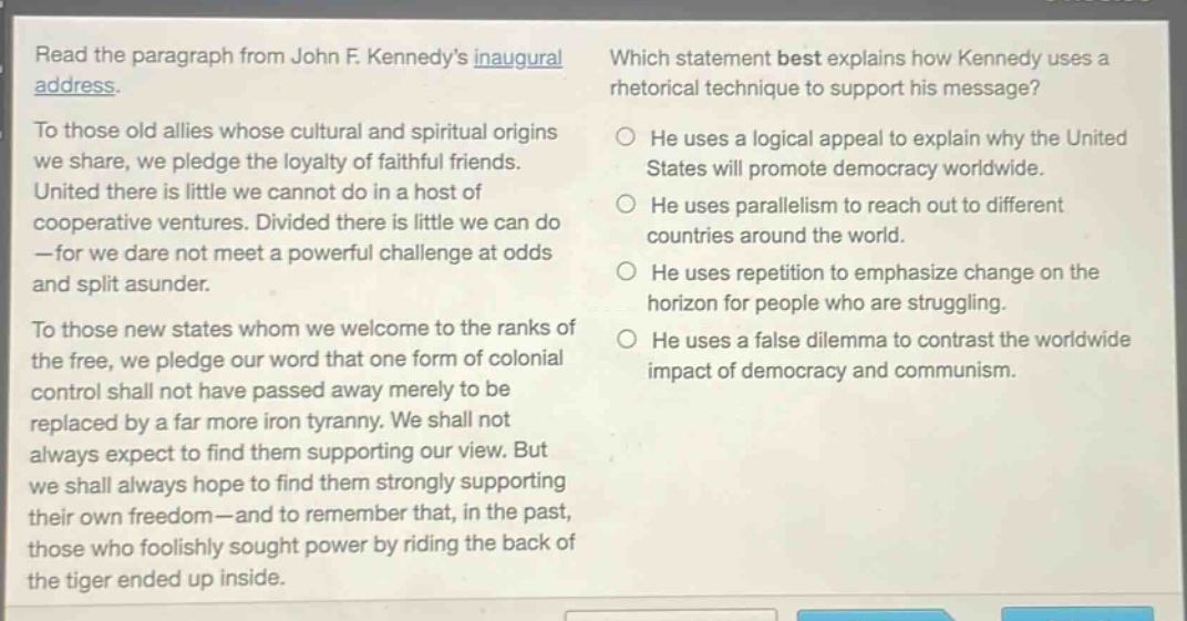 read the paragraph from john f. kennedys inaugural address. to those old allies whose cultural and spiritual origins we share, we pledge the loyalty of faithful friends. united there is little we cannot do in a host of cooperative ventures. divided there is little we can do - for we dare not meet a powerful challenge at odds and split asunder. to those new states whom we welcome to the ranks of the free, we pledge our word that one form of colonial control shall not have passed away merely to be replaced by a far more iron tyranny. we shall not always expect to find them supporting our view. but we shall always hope to find them strongly supporting their own freedom - and to remember that, in the past, those who foolishly sought power by riding the back of the tiger ended up inside. which statement best explains how kennedy uses a rhetorical technique to support his message? he uses a logical appeal to explain why the united states will promote democracy worldwide. he uses parallelism to reach out to different countries around the world. he uses repetition to emphasize change on the horizon for people who are struggling. he uses a false dilemma to contrast the worldwide impact of democracy and communism.