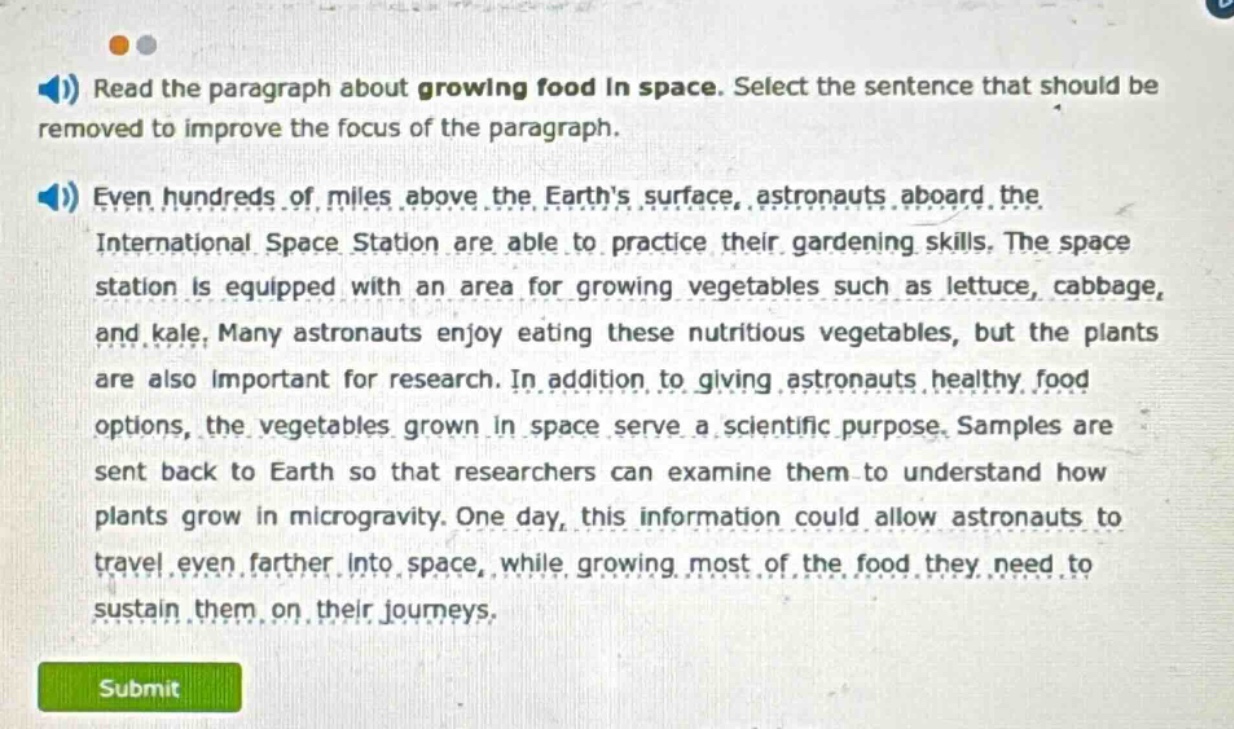 read the paragraph about growing food in space. select the sentence that should be removed to improve the focus of the paragraph. even hundreds of miles above the earths surface, astronauts aboard the international space station are able to practice their gardening skills. the space station is equipped with an area for growing vegetables such as lettuce, cabbage, and kale. many astronauts enjoy eating these nutritious vegetables, but the plants are also important for research. in addition to giving astronauts healthy food options, the vegetables grown in space serve a scientific purpose. samples are sent back to earth so that researchers can examine them to understand how plants grow in microgravity. one day, this information could allow astronauts to travel even farther into space, while growing most of the food they need to sustain them on their journeys.