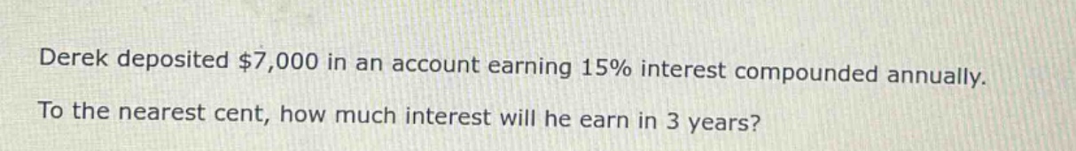 derek deposited $7,000 in an account earning 15% interest compounded annually. to the nearest cent, how much interest will he earn in 3 years?