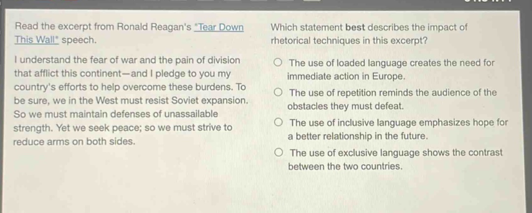 read the excerpt from ronald reagans tear down this wall speech. i understand the fear of war and the pain of division that afflict this continent—and i pledge to you my countrys efforts to help overcome these burdens. to be sure, we in the west must resist soviet expansion. so we must maintain defenses of unassailable strength. yet we seek peace; so we must strive to reduce arms on both sides. which statement best describes the impact of rhetorical techniques in this excerpt? the use of loaded language creates the need for immediate action in europe. the use of repetition reminds the audience of the obstacles they must defeat. the use of inclusive language emphasizes hope for a better relationship in the future. the use of exclusive language shows the contrast between the two countries.