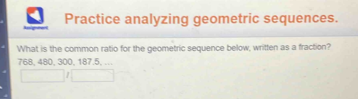practice analyzing geometric sequences. what is the common ratio for the geometric sequence below, written as a fraction? 768, 480, 300, 187.5, ...