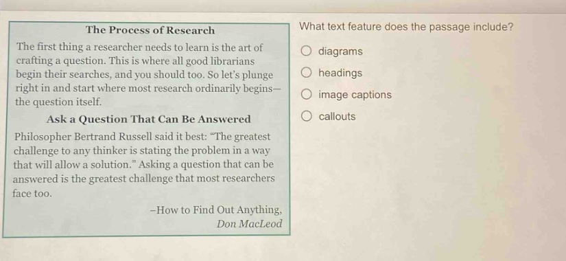 the process of research the first thing a researcher needs to learn is the art of crafting a question. this is where all good librarians begin their searches, and you should too. so lets plunge right in and start where most research ordinarily begins - the question itself. ask a question that can be answered philosopher bertrand russell said it best: “the greatest challenge to any thinker is stating the problem in a way that will allow a solution.” asking a question that can be answered is the greatest challenge that most researchers face too. -how to find out anything, don macleod what text feature does the passage include? diagrams headings image captions callouts