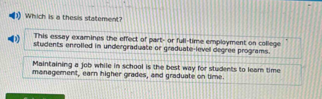 which is a thesis statement? this essay examines the effect of part- or full - time employment on college students enrolled in undergraduate or graduate - level degree programs. maintaining a job while in school is the best way for students to learn time management, earn higher grades, and graduate on time.