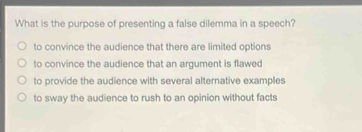 what is the purpose of presenting a false dilemma in a speech?\n to convince the audience that there are limited options\n to convince the audience that an argument is flawed\n to provide the audience with several alternative examples\n to sway the audience to rush to an opinion without facts