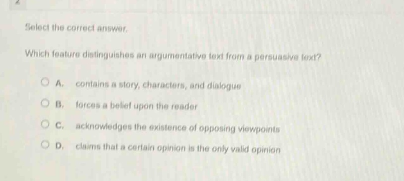 select the correct answer. which feature distinguishes an argumentative text from a persuasive text? a. contains a story, characters, and dialogue b. forces a belief upon the reader c. acknowledges the existence of opposing viewpoints d. claims that a certain opinion is the only valid opinion