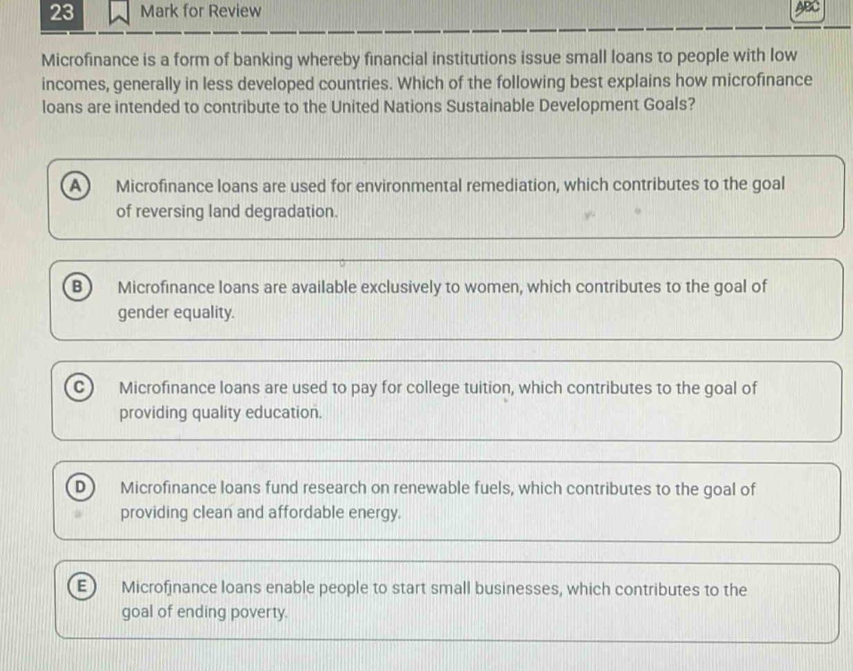23 mark for review microfinance is a form of banking whereby financial institutions issue small loans to people with low incomes, generally in less developed countries. which of the following best explains how microfinance loans are intended to contribute to the united nations sustainable development goals? a microfinance loans are used for environmental remediation, which contributes to the goal of reversing land degradation. b microfinance loans are available exclusively to women, which contributes to the goal of gender equality. c microfinance loans are used to pay for college tuition, which contributes to the goal of providing quality education. d microfinance loans fund research on renewable fuels, which contributes to the goal of providing clean and affordable energy. e microfinance loans enable people to start small businesses, which contributes to the goal of ending poverty.