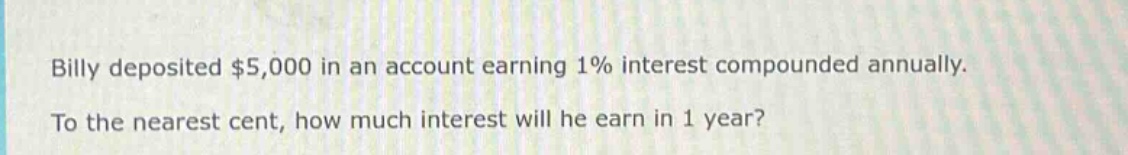 billy deposited $5,000 in an account earning 1% interest compounded annually. to the nearest cent, how much interest will he earn in 1 year?