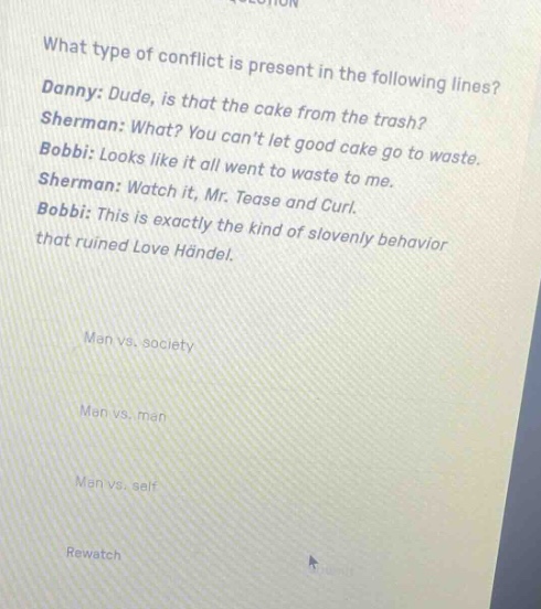 what type of conflict is present in the following lines? danny: dude, is that the cake from the trash? sherman: what? you cant let good cake go to waste. bobbi: looks like it all went to waste to me. sherman: watch it, mr. tease and curl. bobbi: this is exactly the kind of slovenly behavior that ruined love händel. man vs. society man vs. man man vs. self rewatch