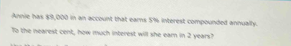 annie has $9,000 in an account that earns 5% interest compounded annually. to the nearest cent, how much interest will she earn in 2 years?