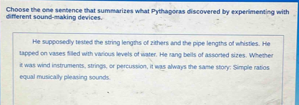 choose the one sentence that summarizes what pythagoras discovered by experimenting with different sound - making devices. he supposedly tested the string lengths of zithers and the pipe lengths of whistles. he tapped on vases filled with various levels of water. he rang bells of assorted sizes. whether it was wind instruments, strings, or percussion, it was always the same story: simple ratios equal musically pleasing sounds.