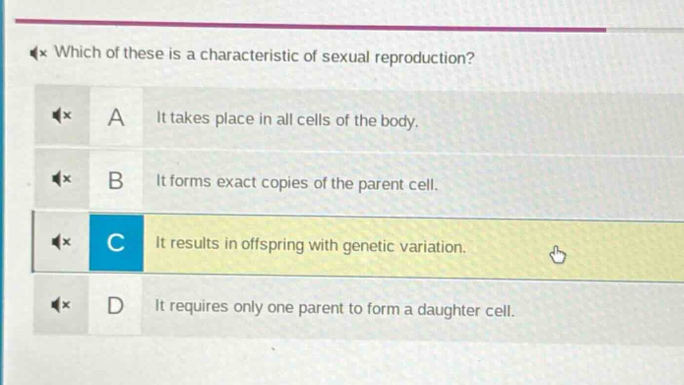 which of these is a characteristic of sexual reproduction? a it takes place in all cells of the body. b it forms exact copies of the parent cell. c it results in offspring with genetic variation. d it requires only one parent to form a daughter cell.