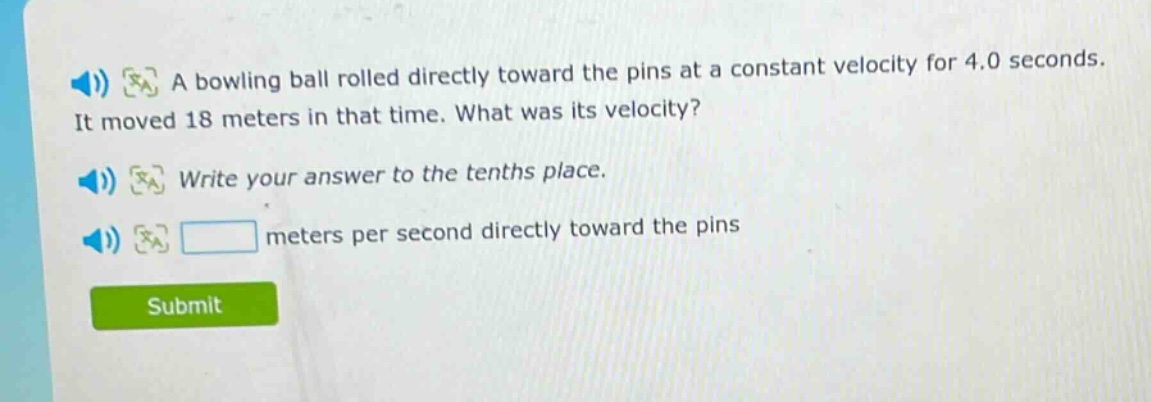 a bowling ball rolled directly toward the pins at a constant velocity for 4.0 seconds. it moved 18 meters in that time. what was its velocity? write your answer to the tenths place. meters per second directly toward the pins