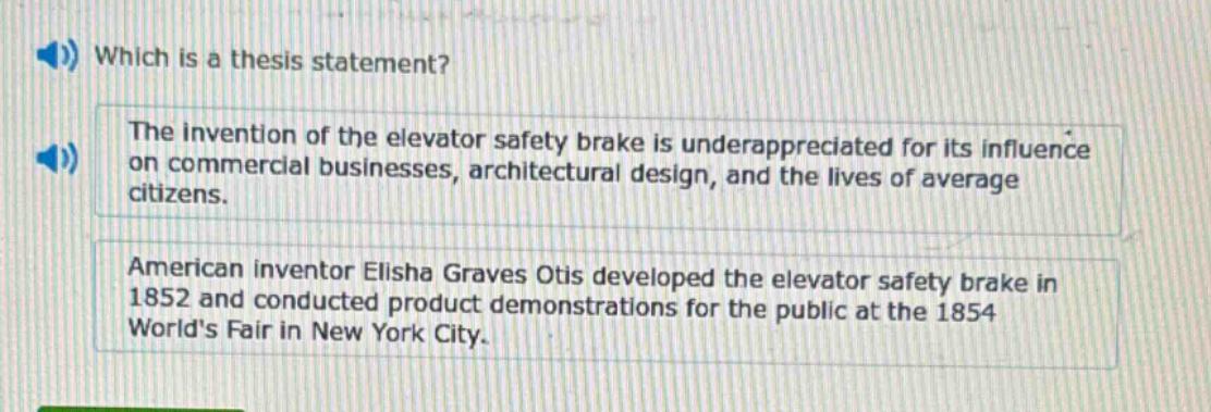 which is a thesis statement? the invention of the elevator safety brake is underappreciated for its influence on commercial businesses, architectural design, and the lives of average citizens. american inventor elisha graves otis developed the elevator safety brake in 1852 and conducted product demonstrations for the public at the 1854 worlds fair in new york city.
