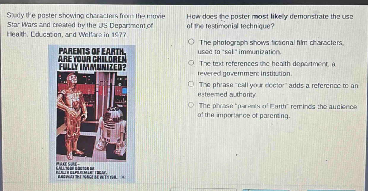 study the poster showing characters from the movie star wars and created by the us department of health, education, and welfare in 1977. how does the poster most likely demonstrate the use of the testimonial technique? the photograph shows fictional film characters, used to \sell\ immunization. the text references the health department, a revered government institution. the phrase \call your doctor\ adds a reference to an esteemed authority. the phrase \parents of earth\ reminds the audience of the importance of parenting.