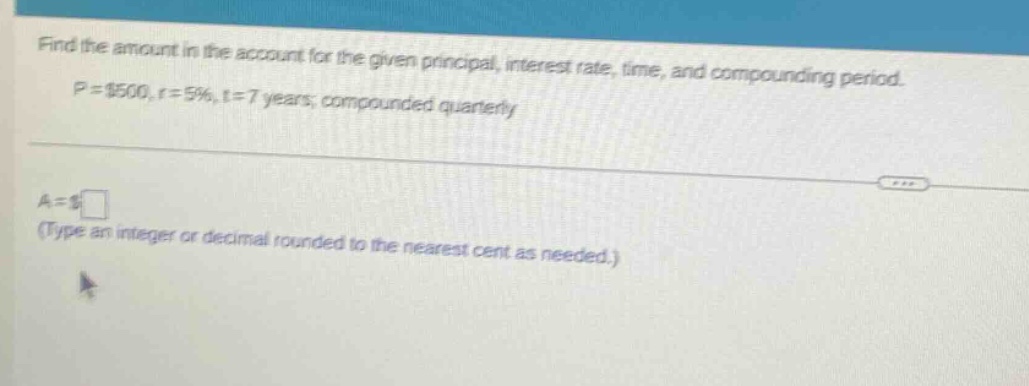 find the amount in the account for the given principal, interest rate, time, and compounding period. p = $500, r = 5%, t = 7 years; compounded quarterly a = $ (type an integer or decimal rounded to the nearest cent as needed.)