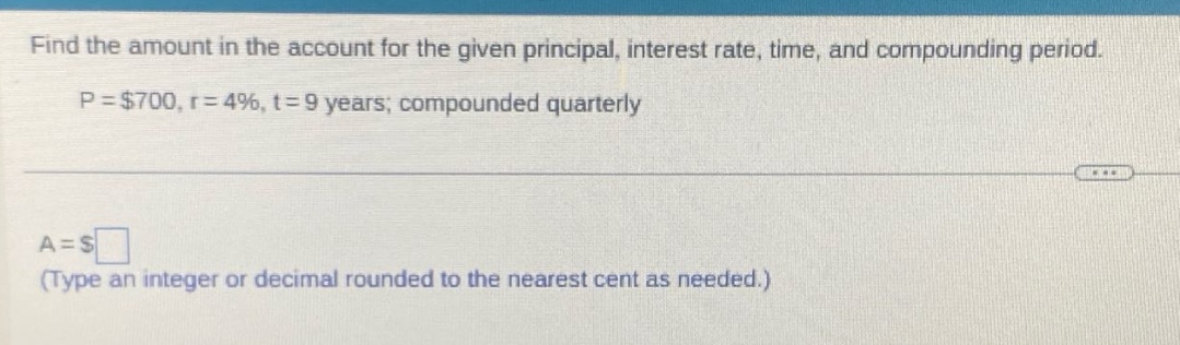find the amount in the account for the given principal, interest rate, time, and compounding period. p = $700, r = 4%, t = 9 years; compounded quarterly a = $ (type an integer or decimal rounded to the nearest cent as needed.)