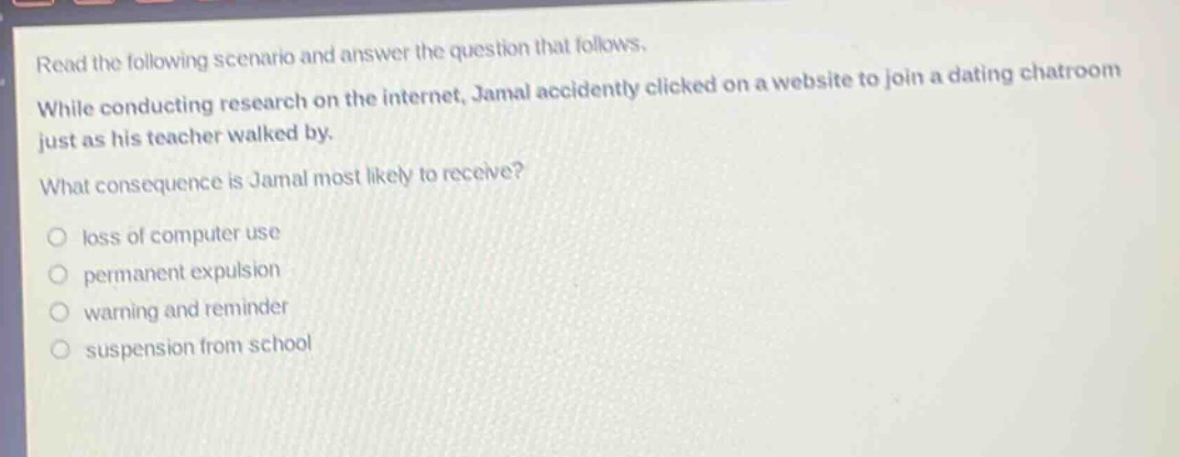 read the following scenario and answer the question that follows. while conducting research on the internet, jamal accidentally clicked on a website to join a dating chatroom just as his teacher walked by. what consequence is jamal most likely to receive? loss of computer use permanent expulsion warning and reminder suspension from school