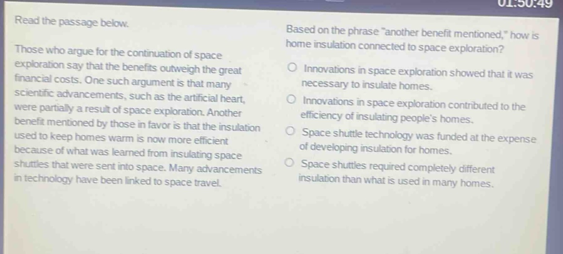read the passage below. those who argue for the continuation of space exploration say that the benefits outweigh the great financial costs. one such argument is that many scientific advancements, such as the artificial heart, were partially a result of space exploration. another benefit mentioned by those in favor is that the insulation used to keep homes warm is now more efficient because of what was learned from insulating space shuttles that were sent into space. many advancements in technology have been linked to space travel. based on the phrase \another benefit mentioned,\ how is home insulation connected to space exploration? innovations in space exploration showed that it was necessary to insulate homes. innovations in space exploration contributed to the efficiency of insulating peoples homes. space shuttle technology was funded at the expense of developing insulation for homes. space shuttles required completely different insulation than what is used in many homes.