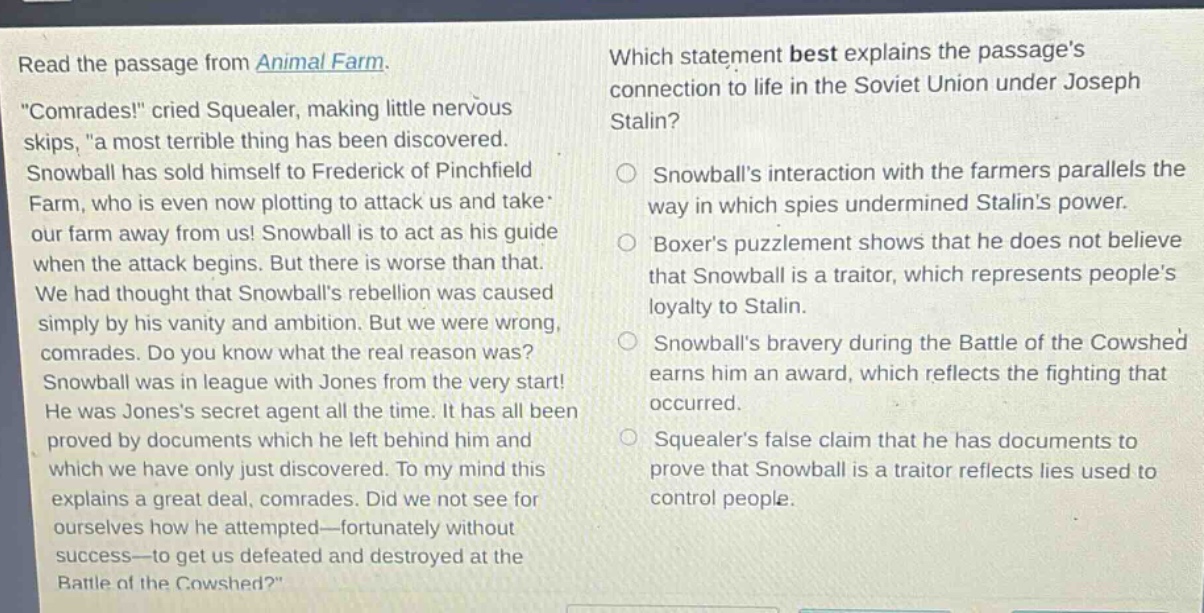read the passage from animal farm. \comrades!\ cried squealer, making little nervous skips, \a most terrible thing has been discovered. snowball has sold himself to frederick of pinchfield farm, who is even now plotting to attack us and take our farm away from us! snowball is to act as his guide when the attack begins. but there is worse than that. we had thought that snowballs rebellion was caused simply by his vanity and ambition. but we were wrong, comrades. do you know what the real reason was? snowball was in league with jones from the very start! he was joness secret agent all the time. it has all been proved by documents which he left behind him and which we have only just discovered. to my mind this explains a great deal, comrades. did we not see for ourselves how he attempted—fortunately without success—to get us defeated and destroyed at the battle of the cowshed?\ which statement best explains the passages connection to life in the soviet union under joseph stalin? snowballs interaction with the farmers parallels the way in which spies undermined stalins power. boxers puzzlement shows that he does not believe that snowball is a traitor, which represents peoples loyalty to stalin. snowballs bravery during the battle of the cowshed earns him an award, which reflects the fighting that occurred. squealers false claim that he has documents to prove that snowball is a traitor reflects lies used to control people.