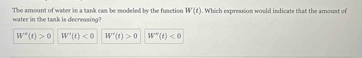 the amount of water in a tank can be modeled by the function w(t). which expression would indicate that the amount of water in the tank is decreasing? w(t) > 0 w(t) < 0 w(t) > 0 w(t) < 0