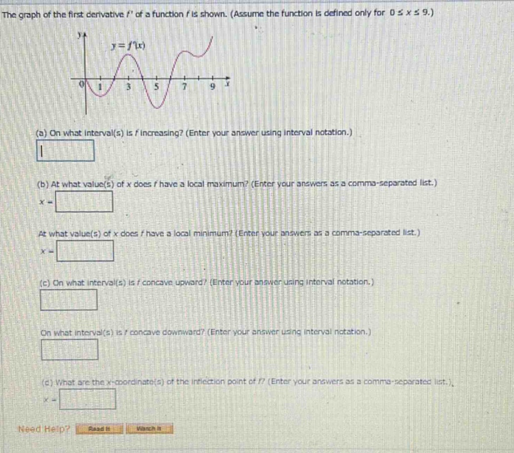 the graph of the first derivative f of a function f is shown. (assume the function is defined only for 0 ≤ x ≤ 9.) (a) on what interval(s) is f increasing? (enter your answer using interval notation.) (b) at what value(s) of x does f have a local maximum? (enter your answers as a comma - separated list.) x = at what value(s) of x does f have a local minimum? (enter your answers as a comma - separated list.) x = (c) on what interval(s) is f concave upward? (enter your answer using interval notation.) on what interval(s) is f concave downward? (enter your answer using interval notation.) (c) what are the x - coordinate(s) of the inflection point of f? (enter your answers as a comma - separated list.) x = need help? read it watch it