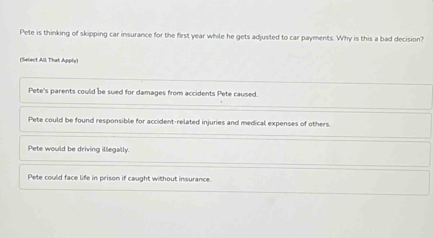 pete is thinking of skipping car insurance for the first year while he gets adjusted to car payments. why is this a bad decision? (select all that apply) petes parents could be sued for damages from accidents pete caused. pete could be found responsible for accident - related injuries and medical expenses of others. pete would be driving illegally. pete could face life in prison if caught without insurance.