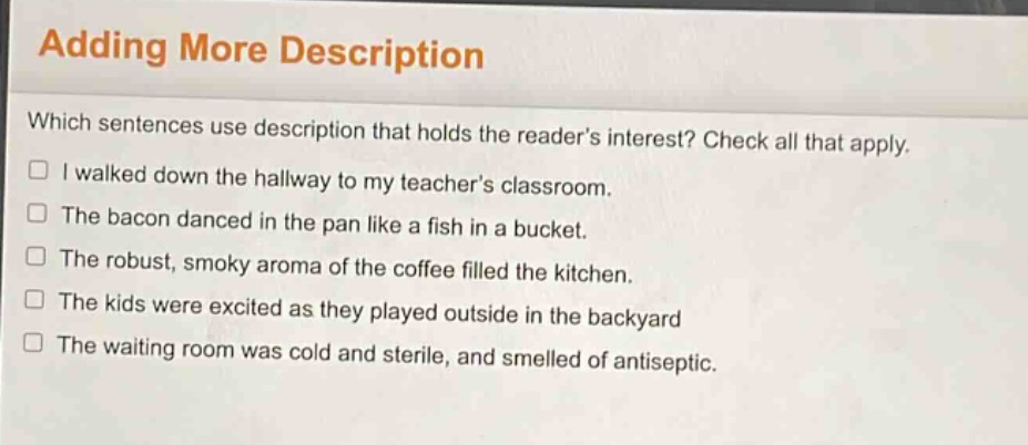 adding more description\nwhich sentences use description that holds the readers interest? check all that apply.\n□ i walked down the hallway to my teachers classroom.\n□ the bacon danced in the pan like a fish in a bucket.\n□ the robust, smoky aroma of the coffee filled the kitchen.\n□ the kids were excited as they played outside in the backyard\n□ the waiting room was cold and sterile, and smelled of antiseptic.