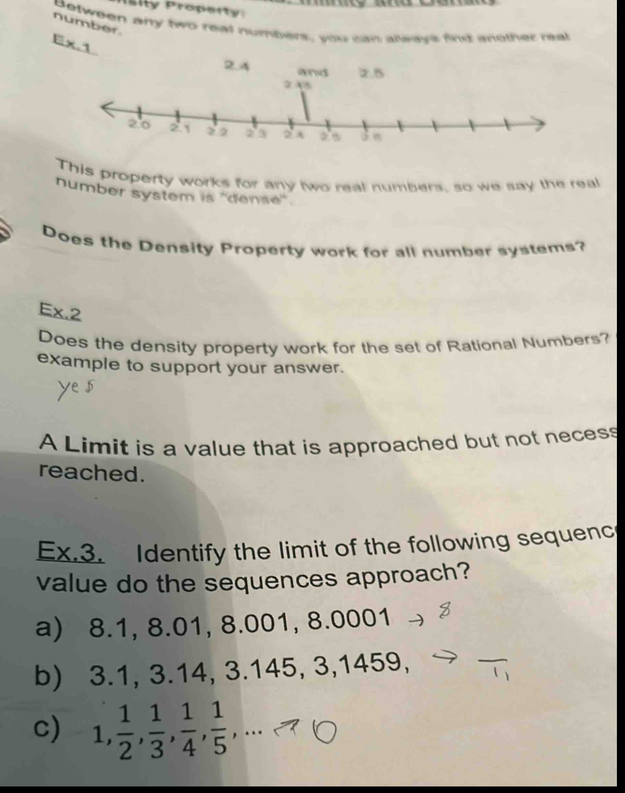 density property: between any two real numbers, you can always find another real number. ex.1 2.4 and 2.5 2.45 this property works for any two real numbers, so we say the real number system is “dense”. does the density property work for all number systems? ex.2 does the density property work for the set of rational numbers? give an example to support your answer. yes a limit is a value that is approached but not necessarily reached. ex.3. identify the limit of the following sequences. what value do the sequences approach? a) 8.1, 8.01, 8.001, 8.0001 → 8 b) 3.1, 3.14, 3.145, 3.1459, → c) 1, 1/2, 1/3, 1/4, 1/5, … → 0