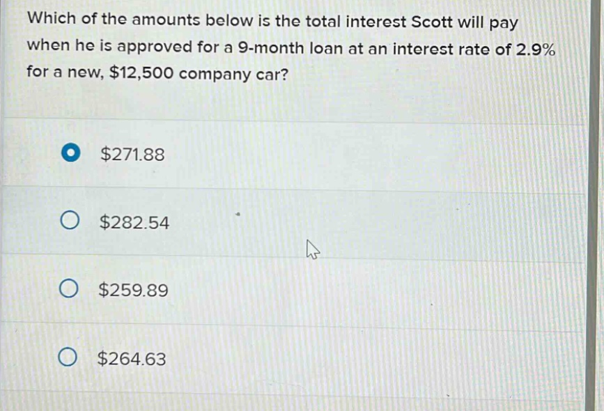 which of the amounts below is the total interest scott will pay when he is approved for a 9 - month loan at an interest rate of 2.9% for a new, $12,500 company car? $271.88 $282.54 $259.89 $264.63
