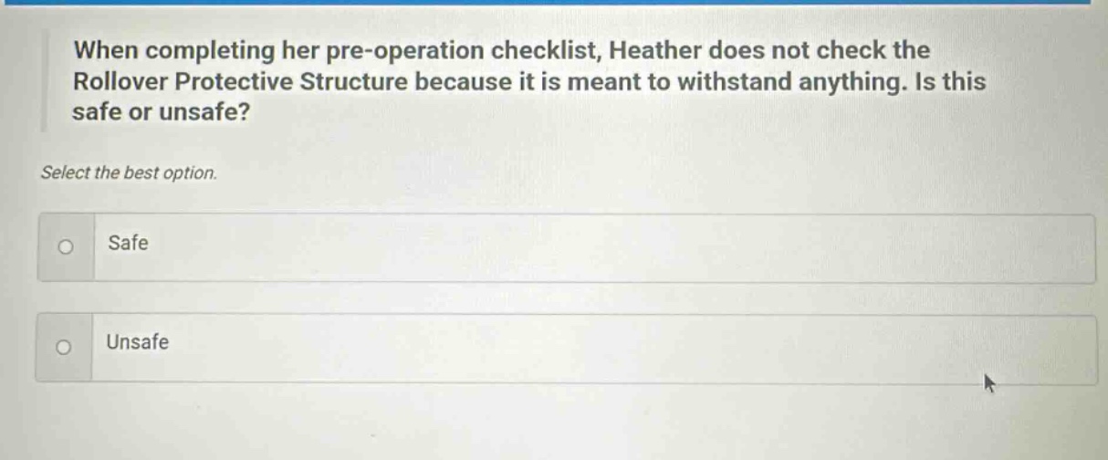 when completing her pre - operation checklist, heather does not check the rollover protective structure because it is meant to withstand anything. is this safe or unsafe? select the best option. safe unsafe