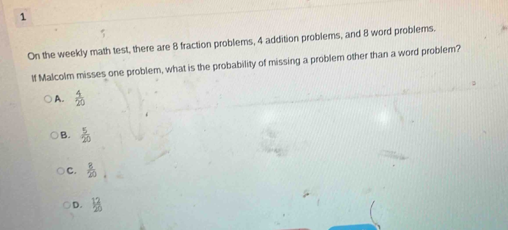 on the weekly math test, there are 8 fraction problems, 4 addition problems, and 8 word problems. if malcolm misses one problem, what is the probability of missing a problem other than a word problem?\na. 4/20\nb. 5/20\nc. 8/20\nd. 12/20