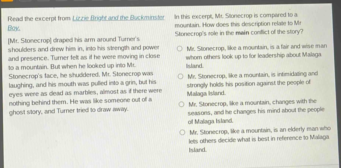 read the excerpt from lizzie bright and the buckminster boy. mr. stonecrop draped his arm around turners shoulders and drew him in, into his strength and power and presence. turner felt as if he were moving in close to a mountain. but when he looked up into mr. stonecrops face, he shuddered. mr. stonecrop was laughing, and his mouth was pulled into a grin, but his eyes were as dead as marbles, almost as if there were nothing behind them. he was like someone out of a ghost story, and turner tried to draw away. in this excerpt, mr. stonecrop is compared to a mountain. how does this description relate to mr. stonecrops role in the main conflict of the story? mr. stonecrop, like a mountain, is a fair and wise man whom others look up to for leadership about malaga island. mr. stonecrop, like a mountain, is intimidating and strongly holds his position against the people of malaga island. mr. stonecrop, like a mountain, changes with the seasons, and he changes his mind about the people of malaga island. mr. stonecrop, like a mountain, is an elderly man who lets others decide what is best in reference to malaga island.