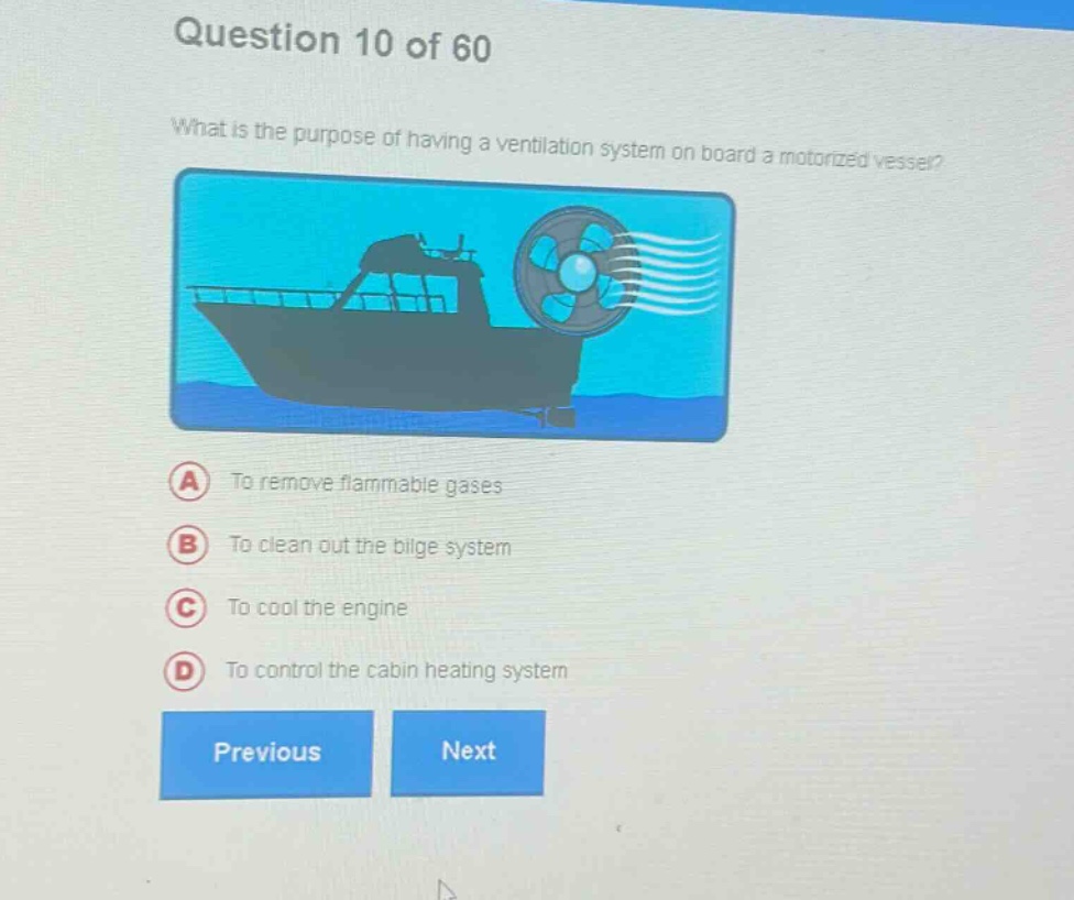 question 10 of 60 what is the purpose of having a ventilation system on board a motorized vessel? a to remove flammable gases b to clean out the bilge system c to cool the engine d to control the cabin heating system previous next