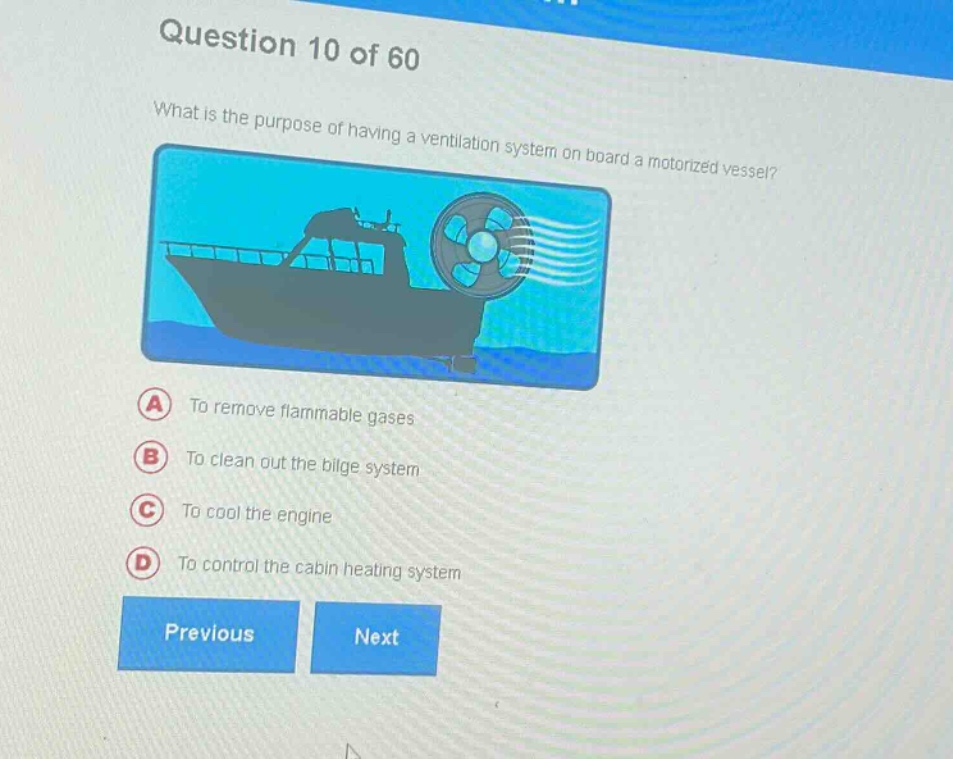 question 10 of 60\nwhat is the purpose of having a ventilation system on board a motorized vessel?\na to remove flammable gases\nb to clean out the bilge system\nc to cool the engine\nd to control the cabin heating system\nprevious next