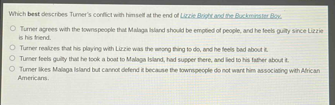which best describes turners conflict with himself at the end of lizzie bright and the buckminster boy. turner agrees with the townspeople that malaga island should be emptied of people, and he feels guilty since lizzie is his friend. turner realizes that his playing with lizzie was the wrong thing to do, and he feels bad about it. turner feels guilty that he took a boat to malaga island, had supper there, and lied to his father about it. turner likes malaga island but cannot defend it because the townspeople do not want him associating with african americans.