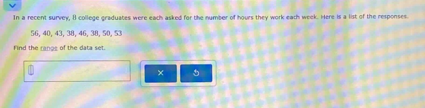 in a recent survey, 8 college graduates were each asked for the number of hours they work each week. here is a list of the responses. 56, 40, 43, 38, 46, 38, 50, 53 find the range of the data set.