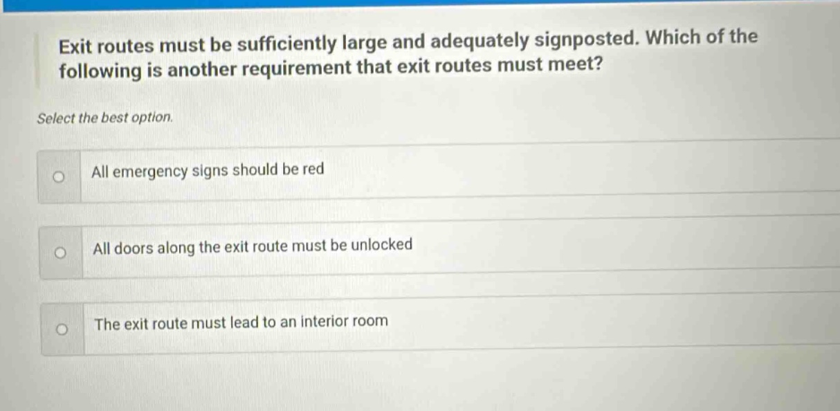 exit routes must be sufficiently large and adequately signposted. which of the following is another requirement that exit routes must meet? select the best option. all emergency signs should be red all doors along the exit route must be unlocked the exit route must lead to an interior room