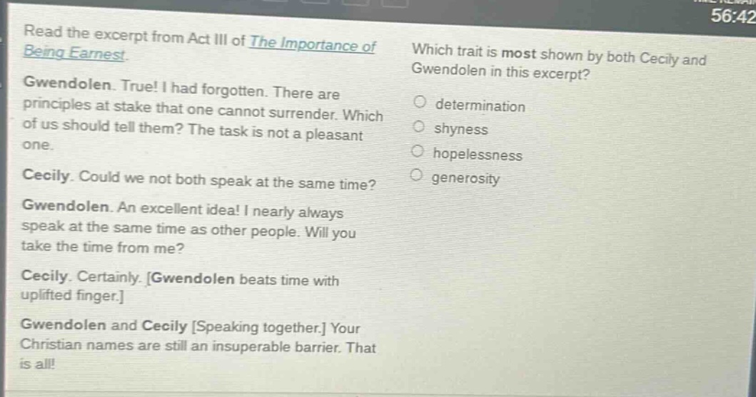 read the excerpt from act iii of the importance of being earnest. gwendolen. true! i had forgotten. there are principles at stake that one cannot surrender. which of us should tell them? the task is not a pleasant one. cecily. could we not both speak at the same time? gwendolen. an excellent idea! i nearly always speak at the same time as other people. will you take the time from me? cecily. certainly. gwendolen beats time with uplifted finger. gwendolen and cecily speaking together. your christian names are still an insuperable barrier. that is all! which trait is most shown by both cecily and gwendolen in this excerpt? determination shyness hopelessness generosity