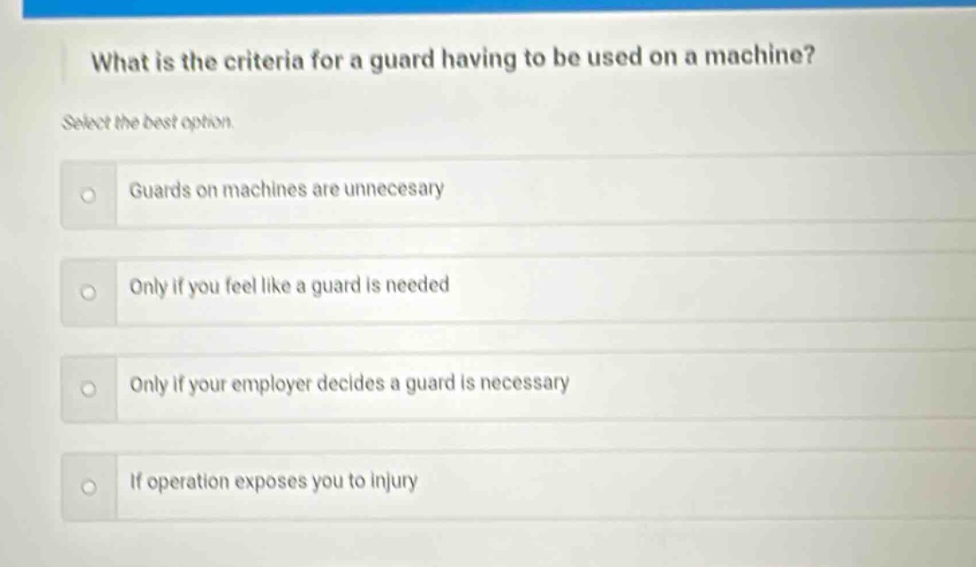 what is the criteria for a guard having to be used on a machine? select the best option. guards on machines are unnecesary only if you feel like a guard is needed only if your employer decides a guard is necessary if operation exposes you to injury