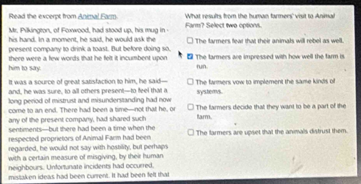 read the excerpt from animal farm. mr. pilkington, of foxwood, had stood up, his mug in his hand. in a moment, he said, he would ask the present company to drink a toast. but before doing so, there were a few words that he felt it incumbent upon him to say. it was a source of great satisfaction to him, he said—and, he was sure, to all others present—to feel that a long period of mistrust and misunderstanding had now come to an end. there had been a time—not that he, or any of the present company, had shared such sentiments—but there had been a time when the respected proprietors of animal farm had been regarded, he would not say with hostility, but perhaps with a certain measure of misgiving, by their human neighbours. unfortunate incidents had occurred, mistaken ideas had been current. it had been felt that what results from the human farmers visit to animal farm? select two options. the farmers fear that their animals will rebel as well. the farmers are impressed with how well the farm is run. the farmers vow to implement the same kinds of systems. the farmers decide that they want to be a part of the farm. the farmers are upset that the animals distrust them.