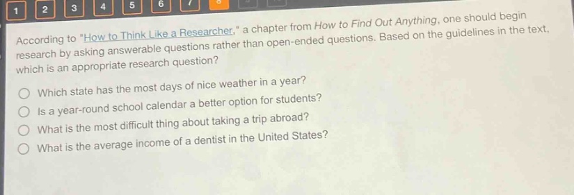 according to \how to think like a researcher,\ a chapter from how to find out anything, one should begin research by asking answerable questions rather than open - ended questions. based on the guidelines in the text, which is an appropriate research question?\nwhich state has the most days of nice weather in a year?\nis a year - round school calendar a better option for students?\nwhat is the most difficult thing about taking a trip abroad?\nwhat is the average income of a dentist in the united states?