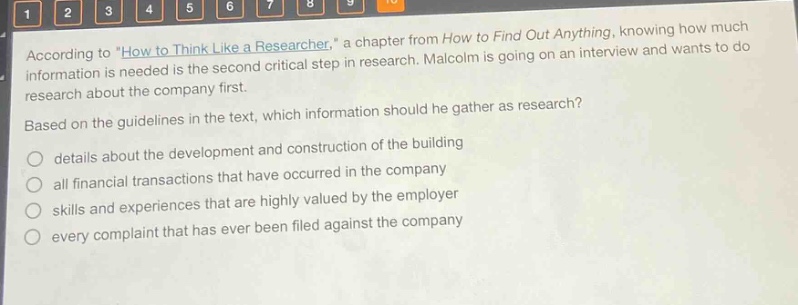 according to \how to think like a researcher,\ a chapter from how to find out anything, knowing how much information is needed is the second critical step in research. malcolm is going on an interview and wants to do research about the company first. based on the guidelines in the text, which information should he gather as research? details about the development and construction of the building all financial transactions that have occurred in the company skills and experiences that are highly valued by the employer every complaint that has ever been filed against the company