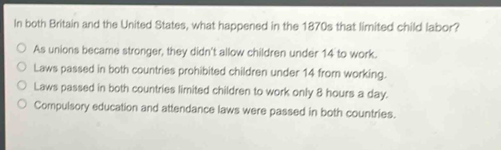 in both britain and the united states, what happened in the 1870s that limited child labor?\nas unions became stronger, they didnt allow children under 14 to work.\nlaws passed in both countries prohibited children under 14 from working.\nlaws passed in both countries limited children to work only 8 hours a day.\ncompulsory education and attendance laws were passed in both countries.