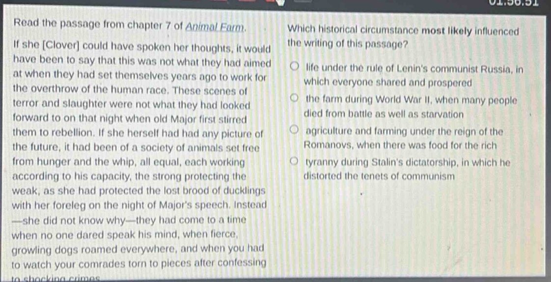read the passage from chapter 7 of animal farm. if she clover could have spoken her thoughts, it would have been to say that this was not what they had aimed at when they had set themselves years ago to work for the overthrow of the human race. these scenes of terror and slaughter were not what they had looked forward to on that night when old major first stirred them to rebellion. if she herself had had any picture of the future, it had been of a society of animals set free from hunger and the whip, all equal, each working according to his capacity, the strong protecting the weak, as she had protected the lost brood of ducklings with her foreleg on the night of majors speech. instead - she did not know why - they had come to a time when no one dared speak his mind, when fierce, growling dogs roamed everywhere, and when you had to watch your comrades torn to pieces after confessing to shocking crimes. which historical circumstance most likely influenced the writing of this passage? life under the rule of lenins communist russia, in which everyone shared and prospered the farm during world war ii, when many people died from battle as well as starvation agriculture and farming under the reign of the romanovs, when there was food for the rich tyranny during stalins dictatorship, in which he distorted the tenets of communism