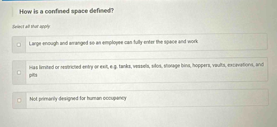 how is a confined space defined? select all that apply. large enough and arranged so an employee can fully enter the space and work has limited or restricted entry or exit, e.g. tanks, vessels, silos, storage bins, hoppers, vaults, excavations, and pits not primarily designed for human occupancy