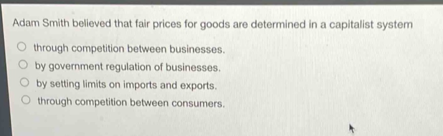 adam smith believed that fair prices for goods are determined in a capitalist system through competition between businesses. by government regulation of businesses. by setting limits on imports and exports. through competition between consumers.
