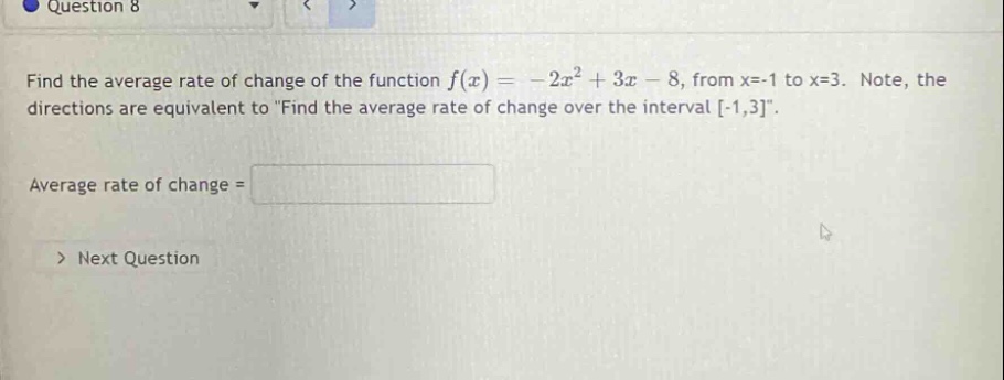 question 8 find the average rate of change of the function f(x)= - 2x² + 3x - 8, from x=-1 to x=3. note, the directions are equivalent to \find the average rate of change over the interval -1,3\. average rate of change = > next question